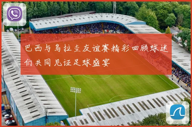 巴西与乌拉圭友谊赛精彩回顾球迷们共同见证足球盛宴
