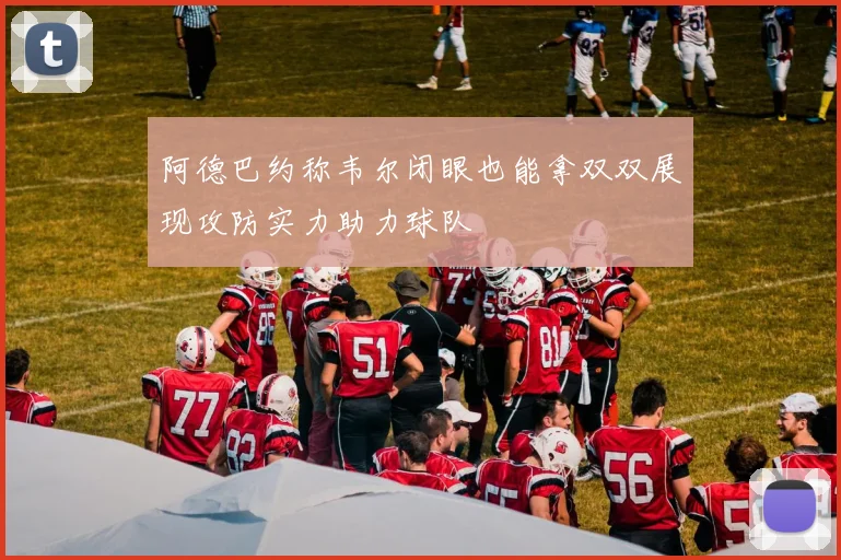 阿德巴约称韦尔闭眼也能拿双双展现攻防实力助力球队