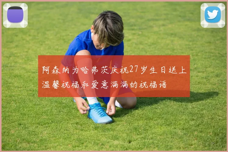 阿森纳为哈弗茨庆祝27岁生日送上温馨祝福和爱意满满的祝福语